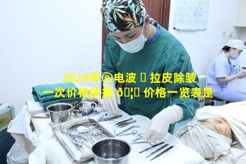2024年⑨电波 ☘ 拉皮除皱一次价格依据 🦅 价格一览表是多少